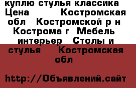 куплю стулья классика › Цена ­ 100 - Костромская обл., Костромской р-н, Кострома г. Мебель, интерьер » Столы и стулья   . Костромская обл.